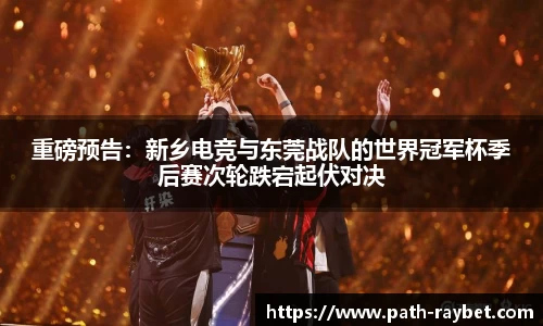重磅预告：新乡电竞与东莞战队的世界冠军杯季后赛次轮跌宕起伏对决